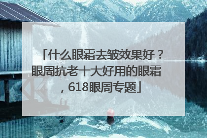 什么眼霜去皱效果好？眼周抗老十大好用的眼霜，618眼周专题