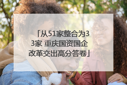 从51家整合为33家 重庆国资国企改革交出高分答卷