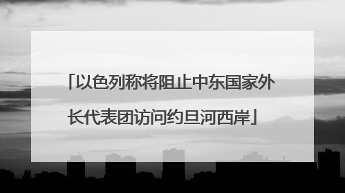 以色列称将阻止中东国家外长代表团访问约旦河西岸
