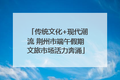 传统文化+现代潮流 荆州市端午假期文旅市场活力奔涌