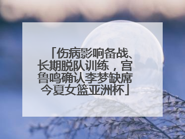 伤病影响备战、长期脱队训练，宫鲁鸣确认李梦缺席今夏女篮亚洲杯