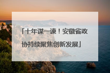 十年谋一谏！安徽省政协持续聚焦创新发展