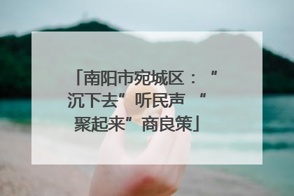 南阳市宛城区：“沉下去”听民声 “聚起来”商良策