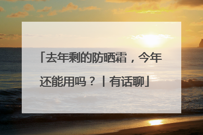 去年剩的防晒霜，今年还能用吗？丨有话聊