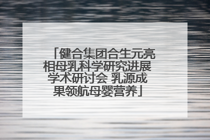 健合集团合生元亮相母乳科学研究进展学术研讨会 乳源成果领航母婴营养