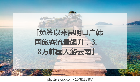 免签以来昆明口岸韩国旅客流量飙升，3.8万韩国人游云南