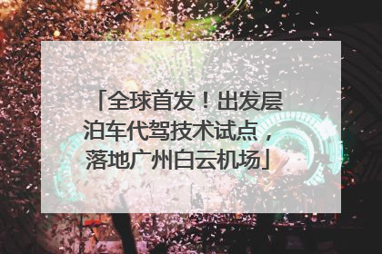 全球首发！出发层泊车代驾技术试点，落地广州白云机场
