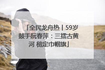 全民龙舟热丨59岁鼓手阮春萍：三擂古黄河 槌定巾帼旗