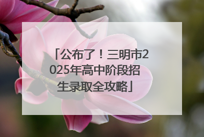 公布了！三明市2025年高中阶段招生录取全攻略