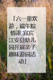 六一童欢游，端午粽情浓 宜宾江安县幼儿园开展亲子趣味游园活动
