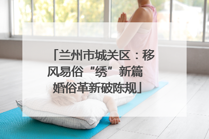 兰州市城关区：移风易俗“绣”新篇 婚俗革新破陈规
