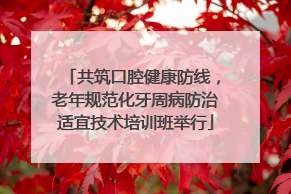 共筑口腔健康防线，老年规范化牙周病防治适宜技术培训班举行
