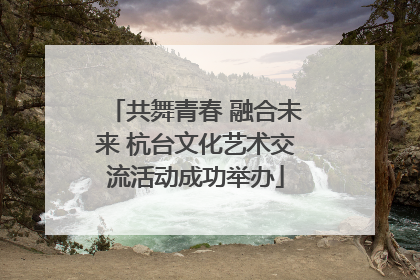 共舞青春 融合未来 杭台文化艺术交流活动成功举办