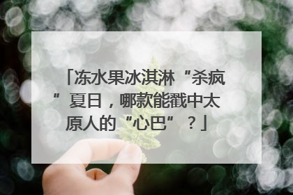 冻水果冰淇淋“杀疯”夏日，哪款能戳中太原人的“心巴”？