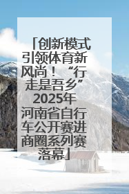 创新模式引领体育新风尚！“行走是吾乡”2025年河南省自行车公开赛进商圈系列赛落幕