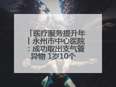 医疗服务提升年丨永州市中心医院：成功取出支气管异物 1岁10个月患儿转危为安