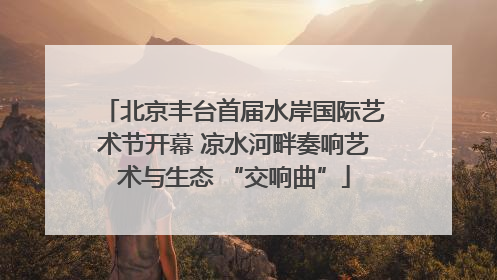 北京丰台首届水岸国际艺术节开幕 凉水河畔奏响艺术与生态 “交响曲”