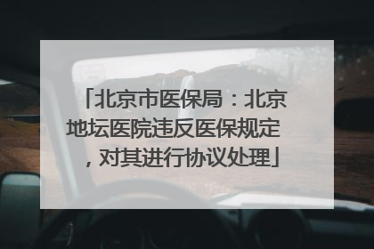 北京市医保局：北京地坛医院违反医保规定，对其进行协议处理