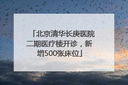 北京清华长庚医院二期医疗楼开诊，新增500张床位