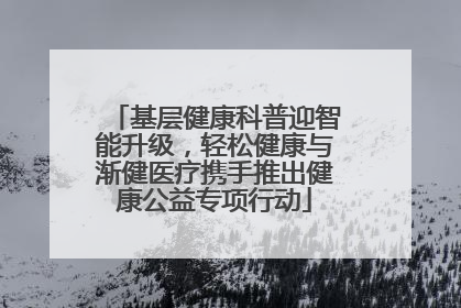 基层健康科普迎智能升级，轻松健康与渐健医疗携手推出健康公益专项行动