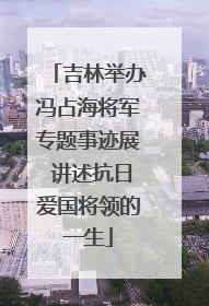 吉林举办冯占海将军专题事迹展 讲述抗日爱国将领的一生