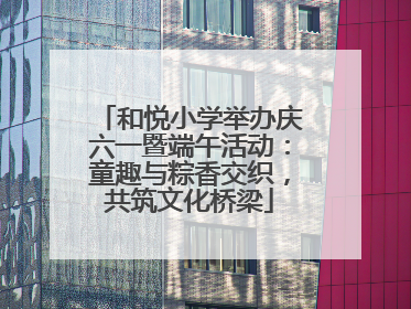 和悦小学举办庆六一暨端午活动：童趣与粽香交织，共筑文化桥梁