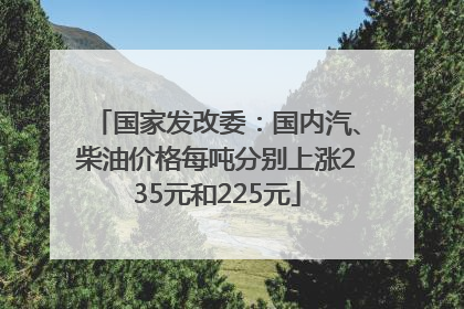国家发改委：国内汽、柴油价格每吨分别上涨235元和225元