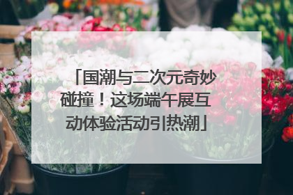 国潮与二次元奇妙碰撞！这场端午展互动体验活动引热潮