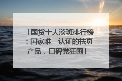 国货十大淡斑排行榜：国家唯一认证的祛斑产品，口碑党狂囤