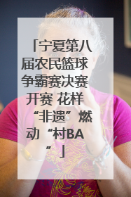 宁夏第八届农民篮球争霸赛决赛开赛 花样“非遗”燃动“村BA”