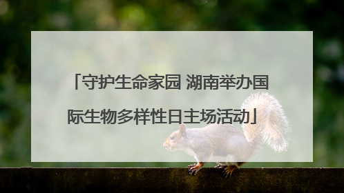 守护生命家园 湖南举办国际生物多样性日主场活动