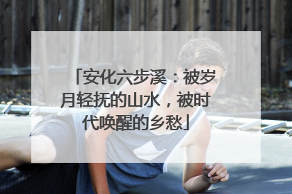 安化六步溪：被岁月轻抚的山水，被时代唤醒的乡愁