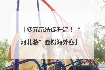 多元玩法促升温！“河北游”圈粉海外客