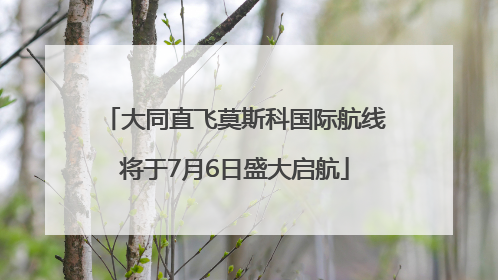 大同直飞莫斯科国际航线将于7月6日盛大启航