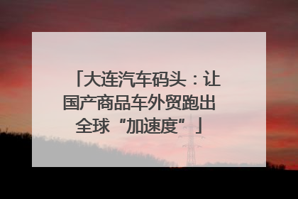 大连汽车码头：让国产商品车外贸跑出全球“加速度”