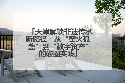 天津解锁非遗传承新路径：从“窑火孤盏”到“数字资产”的破圈实践