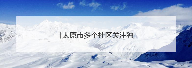 太原市多个社区关注独居老人 上门贴心服务