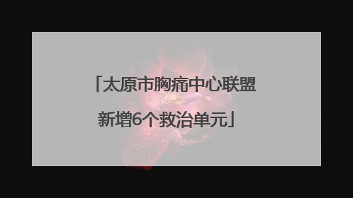 太原市胸痛中心联盟新增6个救治单元