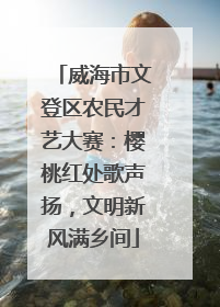 威海市文登区农民才艺大赛：樱桃红处歌声扬，文明新风满乡间