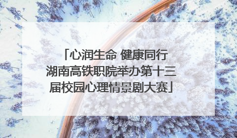 心润生命 健康同行 湖南高铁职院举办第十三届校园心理情景剧大赛