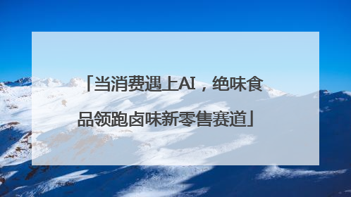 当消费遇上AI，绝味食品领跑卤味新零售赛道