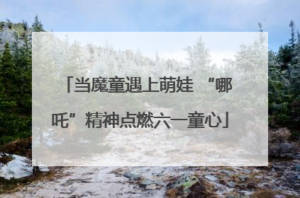 当魔童遇上萌娃 “哪吒”精神点燃六一童心