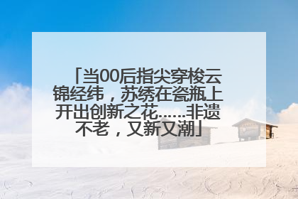 当00后指尖穿梭云锦经纬，苏绣在瓷瓶上开出创新之花……非遗不老，又新又潮
