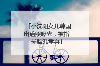小沈阳女儿韩国出道照曝光，被指撞脸孔孝真