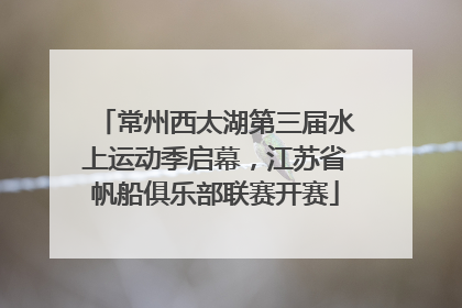 常州西太湖第三届水上运动季启幕，江苏省帆船俱乐部联赛开赛