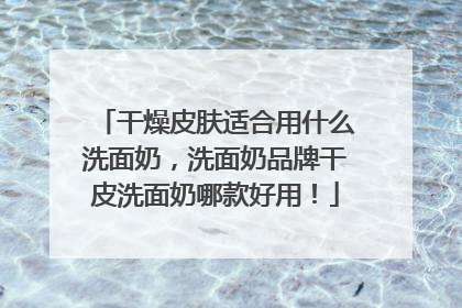 干燥皮肤适合用什么洗面奶，洗面奶品牌干皮洗面奶哪款好用！