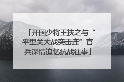 开国少将王扶之与“平型关大战突击连”官兵深情追忆抗战往事
