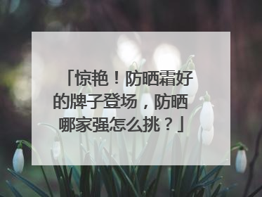 惊艳！防晒霜好的牌子登场，防晒哪家强怎么挑？