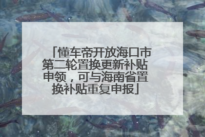 懂车帝开放海口市第二轮置换更新补贴申领，可与海南省置换补贴重复申报