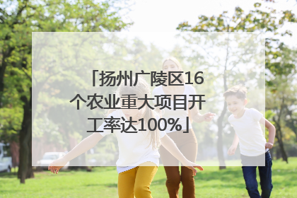 扬州广陵区16个农业重大项目开工率达100%